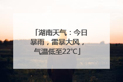 湖南天气：今日暴雨，雷暴大风，气温低至22℃