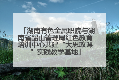 湖南有色金属职院与湖南省韶山管理局红色教育培训中心共建“大思政课”实践教学基地