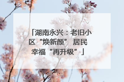 湖南永兴：老旧小区“焕新颜” 居民幸福“再升级”