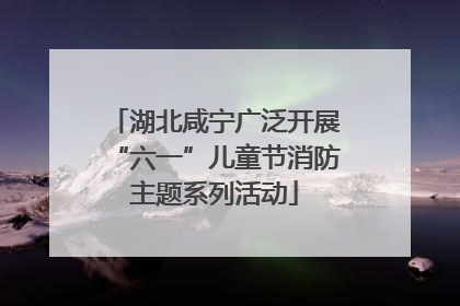 湖北咸宁广泛开展“六一”儿童节消防主题系列活动