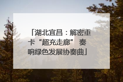 湖北宜昌：解密重卡“超充走廊” 奏响绿色发展协奏曲