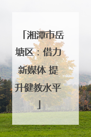 湘潭市岳塘区：借力新媒体 提升健教水平