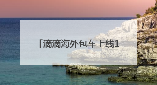 滴滴海外包车上线11国26城，端午国内包车低至7.5折