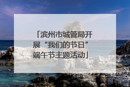 滨州市城管局开展“我们的节日”端午节主题活动