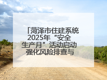 菏泽市住建系统2025年“安全生产月”活动启动 强化风险排查与应急能力建设
