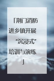 荆门消防进乡镇开展“沉浸式”培训与演练