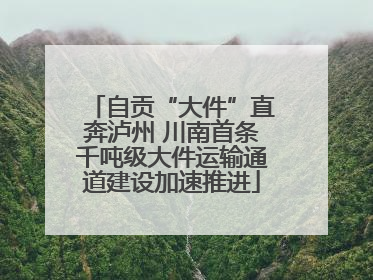 自贡“大件”直奔泸州 川南首条千吨级大件运输通道建设加速推进