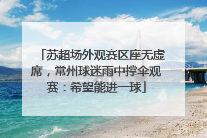 苏超场外观赛区座无虚席，常州球迷雨中撑伞观赛：希望能进一球