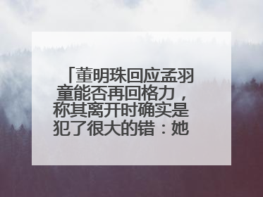 董明珠回应孟羽童能否再回格力，称其离开时确实是犯了很大的错：她对我来说是孩子