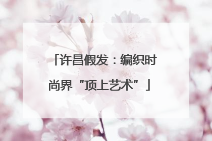 许昌假发：编织时尚界“顶上艺术”