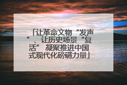 让革命文物“发声”、让历史场景“复活” 凝聚推进中国式现代化磅礴力量
