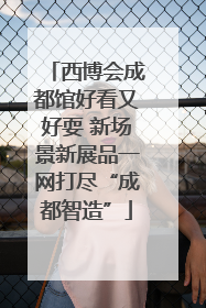 西博会成都馆好看又好耍 新场景新展品一网打尽“成都智造”