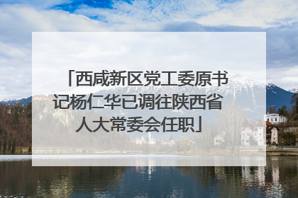 西咸新区党工委原书记杨仁华已调往陕西省人大常委会任职