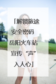 解锁旅途安全密码 岳阳火车站宣传“声”入人心
