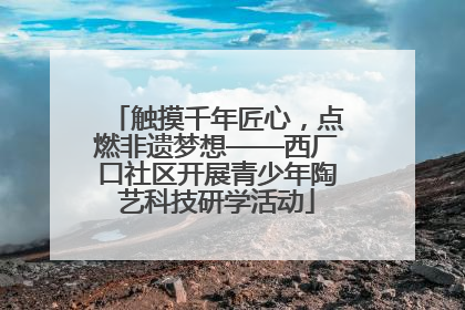 触摸千年匠心，点燃非遗梦想——西厂口社区开展青少年陶艺科技研学活动