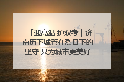 迎高温 护双考｜济南历下城管在烈日下的坚守 只为城市更美好 学子更安心
