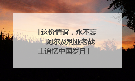 这份情谊，永不忘——阿尔及利亚老战士追忆中国岁月