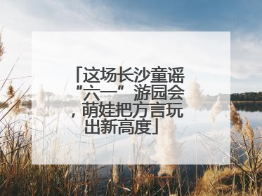 这场长沙童谣“六一”游园会，萌娃把方言玩出新高度