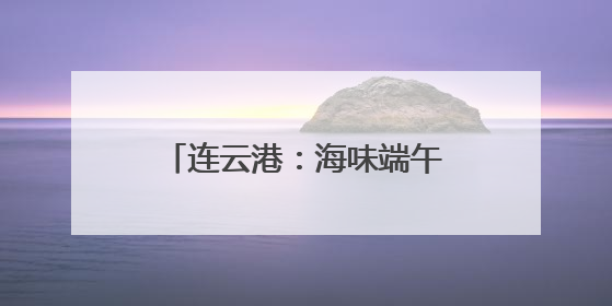 连云港：海味端午 “粽”享一夏