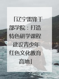辽宁雷锋干部学院：打造特色研学课程 建设青少年红色文化教育高地