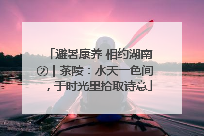 避暑康养 相约湖南②｜茶陵：水天一色间，于时光里拾取诗意