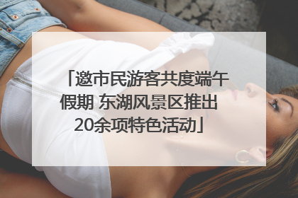 邀市民游客共度端午假期 东湖风景区推出20余项特色活动