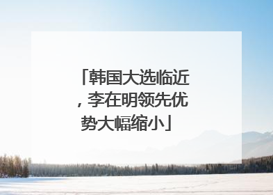 韩国大选临近，李在明领先优势大幅缩小