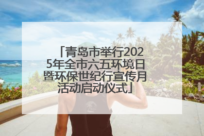 青岛市举行2025年全市六五环境日暨环保世纪行宣传月活动启动仪式