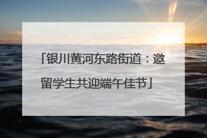 银川黄河东路街道：邀留学生共迎端午佳节