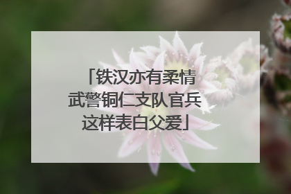 铁汉亦有柔情 武警铜仁支队官兵这样表白父爱