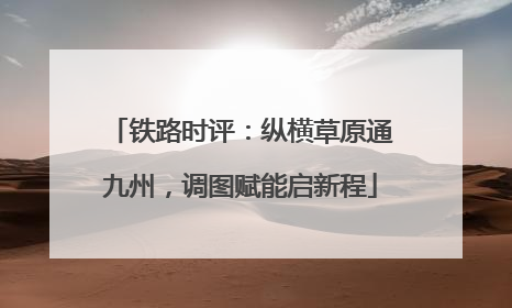 铁路时评：纵横草原通九州，调图赋能启新程