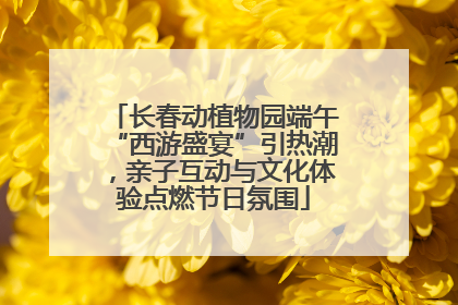 长春动植物园端午“西游盛宴”引热潮，亲子互动与文化体验点燃节日氛围
