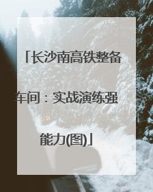 长沙南高铁整备车间：实战演练强能力(图)