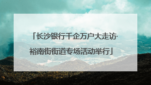 长沙银行千企万户大走访·裕南街街道专场活动举行