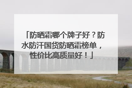 防晒霜哪个牌子好？防水防汗国货防晒霜榜单，性价比高质量好！