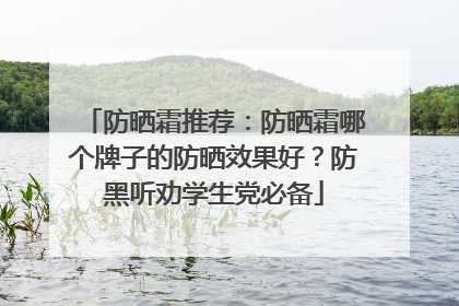 防晒霜推荐：防晒霜哪个牌子的防晒效果好？防黑听劝学生党必备