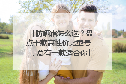 防晒霜怎么选？盘点十款高性价比型号，总有一款适合你