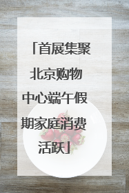 首展集聚 北京购物中心端午假期家庭消费活跃
