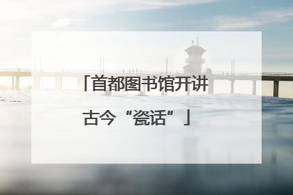 首都图书馆开讲古今“瓷话”