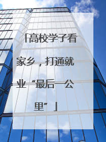 高校学子看家乡，打通就业“最后一公里”