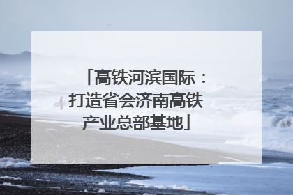 高铁河滨国际：打造省会济南高铁产业总部基地
