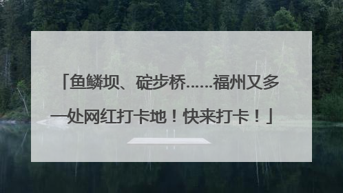 鱼鳞坝、碇步桥……福州又多一处网红打卡地！快来打卡！