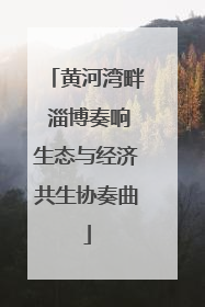 黄河湾畔 淄博奏响生态与经济共生协奏曲