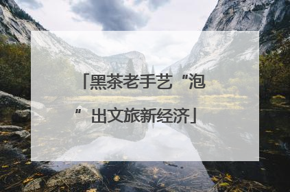 黑茶老手艺“泡”出文旅新经济