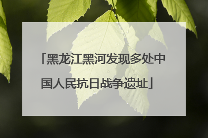 黑龙江黑河发现多处中国人民抗日战争遗址
