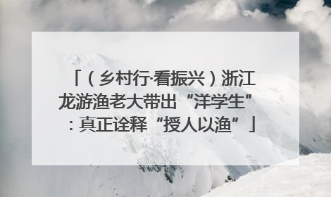 （乡村行·看振兴）浙江龙游渔老大带出“洋学生”：真正诠释“授人以渔”