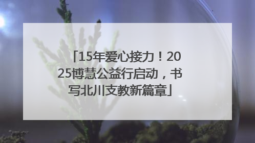 15年爱心接力！2025博慧公益行启动，书写北川支教新篇章
