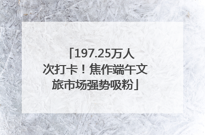 197.25万人次打卡！焦作端午文旅市场强势吸粉