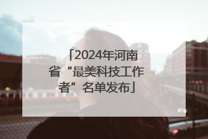 2024年河南省“最美科技工作者”名单发布
