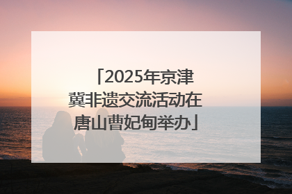 2025年京津冀非遗交流活动在唐山曹妃甸举办